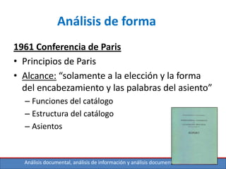 Análisis documental, análisis de información y análisis documental de contenidos
Análisis de forma
1961 Conferencia de Paris
• Principios de Paris
• Alcance: “solamente a la elección y la forma
del encabezamiento y las palabras del asiento”
– Funciones del catálogo
– Estructura del catálogo
– Asientos
 