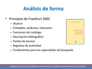 Análisis documental, análisis de información y análisis documental de contenidos
Análisis de forma
• Principios de Frankfurt 2003
– Alcance
– Entidades, atributos, relaciones
– Funciones del catálogo
– Descripción bibliográfica
– Puntos de Acceso
– Registros de autoridad
– Fundamentos para las capacidades de búsqueda
 