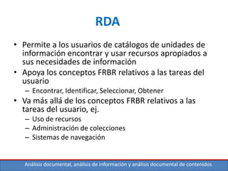 Análisis documental, análisis de información y análisis documental de contenidos
RDA
• Permite a los usuarios de catálogos de unidades de
información encontrar y usar recursos apropiados a
sus necesidades de información
• Apoya los conceptos FRBR relativos a las tareas del
usuario
– Encontrar, Identificar, Seleccionar, Obtener
• Va más allá de los conceptos FRBR relativos a las
tareas del usuario, ej.
– Uso de recursos
– Administración de colecciones
– Sistemas de navegación
 