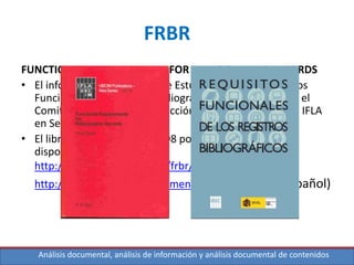 Análisis documental, análisis de información y análisis documental de contenidos
FRBR
FUNCTIONAL REQUIREMENTS FOR BIBLIOGRAPHIC RECORDS
• El informe final del Grupo de Estudio sobre los Requisitos
Funcionales del Registro Bibliográfico fue aprobado por el
Comité Permanente de la Sección de Catalogación de la IFLA
en Sept. 1997
• El libro fue publicado en 1998 por K.G. Saur pero esta
disponible en Internet en:
http://www.ifla.org/VII/s13/frbr/frbr.pdf (Inglés)
http://travesia.mcu.es/documentos/requisitos.pdf (Español)
 