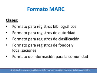 Análisis documental, análisis de información y análisis documental de contenidos
Formato MARC
Clases:
• Formato para registros bibliográficos
• Formato para registros de autoridad
• Formato para registros de clasificación
• Formato para registros de fondos y
localizaciones
• Formato de información para la comunidad
 