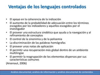 Análisis documental, análisis de información y análisis documental de contenidos
Ventajas de los lenguajes controlados
• El apoyo en la coherencia de la indización
• El aumento de la probabilidad de adecuación entre los términos
escogidos por los indizadores y aquellos escogidos por el
investigador
• El proveer una estructura sindética que ayuda a la navegación y al
refinamiento de conceptos
• El control de la sinonimia y de la polisemia
• La discriminación de las palabras homógrafas
• El proveer unas notas de aplicación
• El permitir una recuperación más global dentro de un ambiente
multilingüe
• El permitir la reagrupación de los elementos dispersos por sus
características comunes
(Arsenaut, 2006)
 