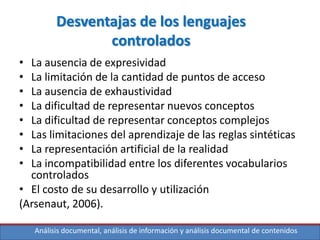 Análisis documental, análisis de información y análisis documental de contenidos
Desventajas de los lenguajes
controlados
• La ausencia de expresividad
• La limitación de la cantidad de puntos de acceso
• La ausencia de exhaustividad
• La dificultad de representar nuevos conceptos
• La dificultad de representar conceptos complejos
• Las limitaciones del aprendizaje de las reglas sintéticas
• La representación artificial de la realidad
• La incompatibilidad entre los diferentes vocabularios
controlados
• El costo de su desarrollo y utilización
(Arsenaut, 2006).
 