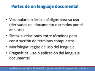Análisis documental, análisis de información y análisis documental de contenidos
Partes de un lenguaje documental
• Vocabulario o léxico: códigos para su uso
(derivados del documento o creados por el
analista)
• Sintaxis: relaciones entre términos para
construcción de términos compuestos
• Morfología: reglas de uso del lenguaje
• Pragmática: uso o aplicación del lenguaje
documental
 