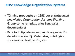 Análisis documental, análisis de información y análisis documental de contenidos
KOS: Knowledge Organization Systems
• Término propuesto en 1998 por el Networked
Knowledge Organization Systems Working
Group como remplazo a los Lenguajes
documentales.
• Para todo tipo de esquemas de organización
de información: Ej. Metadatos, ontologías,
sistemas de clasificación, etc.
 