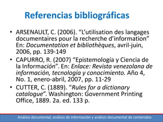Análisis documental, análisis de información y análisis documental de contenidos
Referencias bibliográficas
• ARSENAULT, C. (2006). “L’utilisation des langages
documentaires pour la recherche d’information”
En: Documentation et bibliothèques, avril-juin,
2006, pp. 139-149
• CAPURRO, R. (2007) “Epistemología y Ciencia de
la Información”. En: Enlace: Revista venezolana de
información, tecnología y conocimiento. Año 4,
No. 1, enero-abril, 2007, pp. 11-29
• CUTTER, C. (1889). “Rules for a dictionary
catalogue”. Washington: Government Printing
Office, 1889. 2a. ed. 133 p.
 