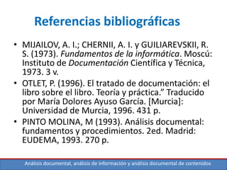 Análisis documental, análisis de información y análisis documental de contenidos
Referencias bibliográficas
• MIJAILOV, A. I.; CHERNII, A. I. y GUILIAREVSKII, R.
S. (1973). Fundamentos de la informática. Moscú:
Instituto de Documentación Científica y Técnica,
1973. 3 v.
• OTLET, P. (1996). El tratado de documentación: el
libro sobre el libro. Teoría y práctica.” Traducido
por María Dolores Ayuso García. [Murcia]:
Universidad de Murcia, 1996. 431 p.
• PINTO MOLINA, M (1993). Análisis documental:
fundamentos y procedimientos. 2ed. Madrid:
EUDEMA, 1993. 270 p.
 