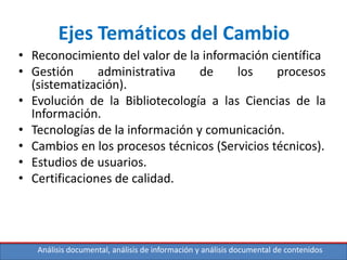 Análisis documental, análisis de información y análisis documental de contenidos
Ejes Temáticos del Cambio
• Reconocimiento del valor de la información científica
• Gestión administrativa de los procesos
(sistematización).
• Evolución de la Bibliotecología a las Ciencias de la
Información.
• Tecnologías de la información y comunicación.
• Cambios en los procesos técnicos (Servicios técnicos).
• Estudios de usuarios.
• Certificaciones de calidad.
 
