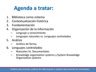 Análisis documental, análisis de información y análisis documental de contenidos
Agenda a tratar:
1. Biblioteca como sistema
2. Contextualización histórica
3. Fundamentación
4. Organización de la información
– Lenguaje y conocimiento
– Lenguajes naturales vs. Lenguajes controlados
5. Análisis
– Análisis de forma
6. Lenguajes controlados
– Naturales Vs. Documentales
– Knowledge organization systems y System Knowledge
Organization systems
 