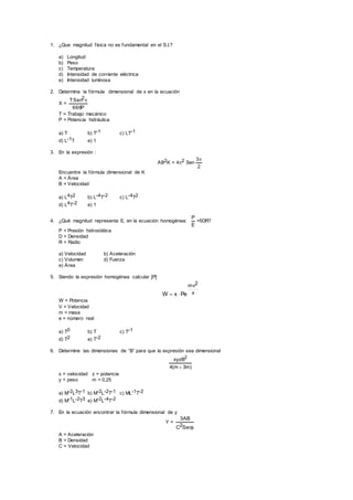 1. ¿Que magnitud física no es fundamental en el S.I.?
a) Longitud
b) Peso
c) Temperatura
d) Intensidad de corriente eléctrica
e) Intensidad luminosa
2. Determine la fórmula dimensional de x en la ecuación
X =
P666
TSen2
T = Trabajo mecánico
P = Potencia hidráulica
a) T b) T-1 c) LT-1
d) L-1T e) 1
3. En la expresión :
AB2K = 42 Sen
2
3
Encuentre la fórmula dimensional de K
A = Área
B = Velocidad
a) L4T2 b) L-4T-2 c) L-4T2
d) L4T-2 e) 1
4. ¿Qué magnitud representa E, en la ecuación homogénea:
E
P
=5DR?
P = Presión hidrostática
D = Densidad
R = Radio
a) Velocidad b) Aceleración
c) Volumen d) Fuerza
e) Área
5. Siendo la expresión homogénea calcular [P]
x
2mv
PexW 
W = Potencia
V = Velocidad
m = masa
e = número real
a) T0 b) T c) T-1
d) T2 e) T-2
6. Determine las dimensiones de “B” para que la expresión sea dimensional
)m3m(4
xyzB2

x = velocidad z = potencia
y = peso m = 0,25
a) M-2L3T-1 b) M-2L-2T-1 c) ML-1T-2
d) M-1L-2T3 e) M-2L-4T-2
7. En la ecuación encontrar la fórmula dimensional de y
Y =
SecC
AB3
2
A = Aceleración
B = Densidad
C = Velocidad
 