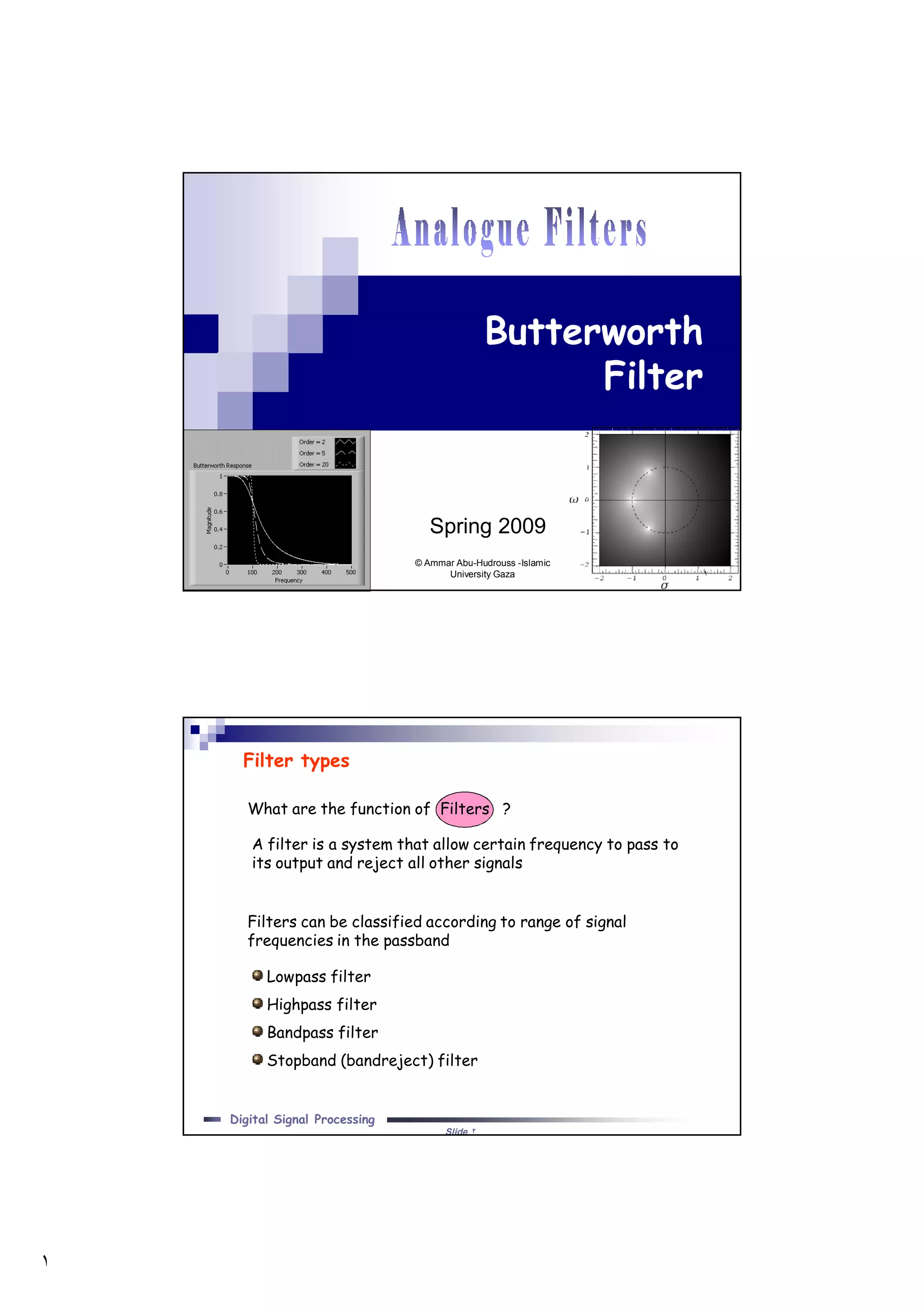 ١
١
Butterworth
Filter
Spring 2009
© Ammar Abu-Hudrouss -Islamic
University Gaza
Slide ٢
Digital Signal Processing
What are the function of Filters ?
Filters can be classified according to range of signal
frequencies in the passband
Lowpass filter
Highpass filter
Bandpass filter
Stopband (bandreject) filter
A filter is a system that allow certain frequency to pass to
its output and reject all other signals
Filter types
 