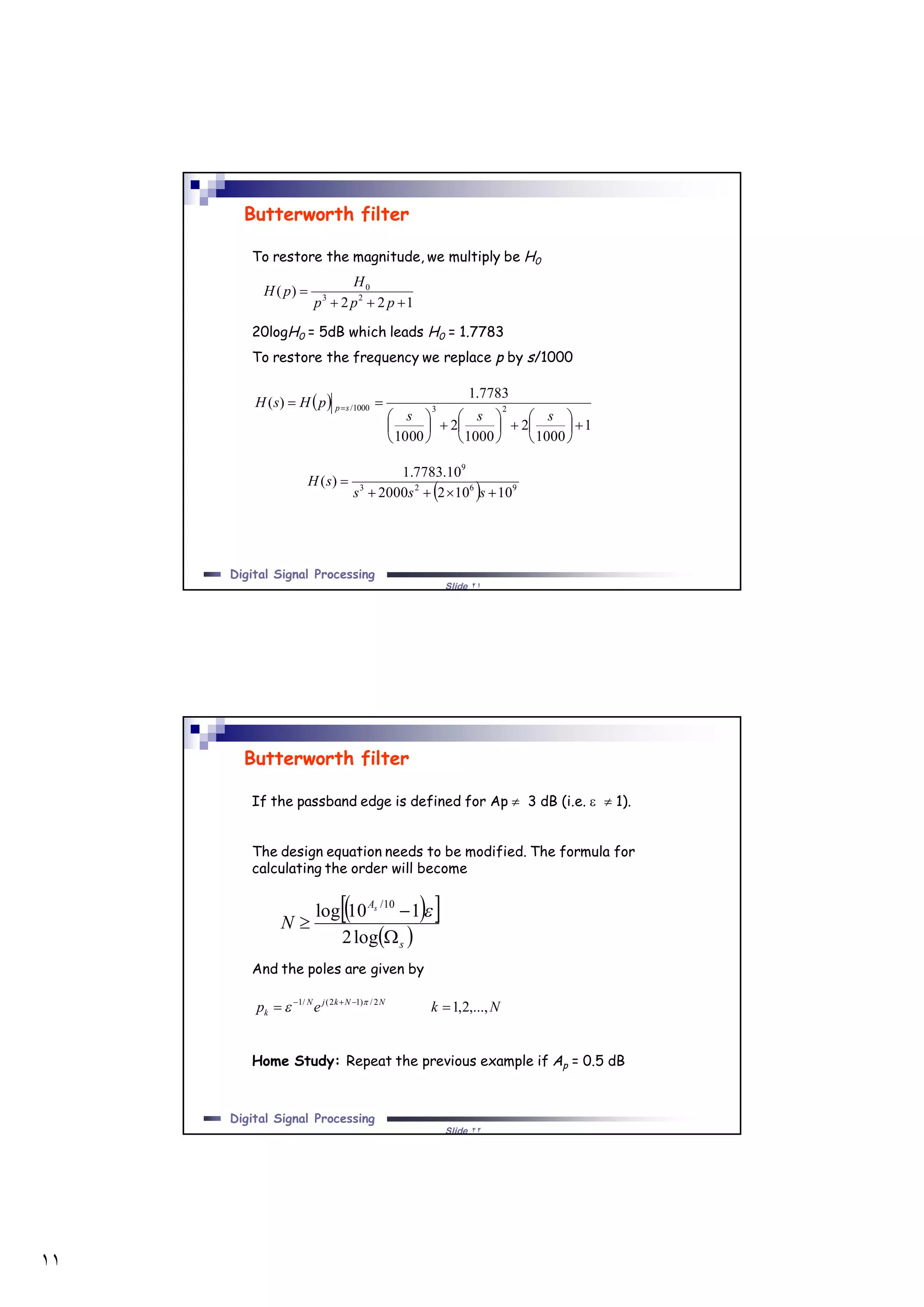 ١١
Slide ٢١
Digital Signal Processing
Butterworth filter
To restore the magnitude, we multiply be H0
20logH0 = 5dB which leads H0 = 1.7783
To restore the frequency we replace p by s/1000
122
)( 23
0


ppp
H
pH
 
1
1000
2
1000
2
1000
7783.1
)( 231000/


















 
sss
pHsH sp
  9623
9
101022000
10.7783.1
)(


sss
sH
Slide ٢٢
Digital Signal Processing
Butterworth filter
If the passband edge is defined for Ap  3 dB (i.e.   1).
The design equation needs to be modified. The formula for
calculating the order will become
And the poles are given by
Home Study: Repeat the previous example if Ap = 0.5 dB
  
 s
As
N



log2
110log 10/

Nkep NNkjN
k ,...,2,12/)12(/1
  

 
