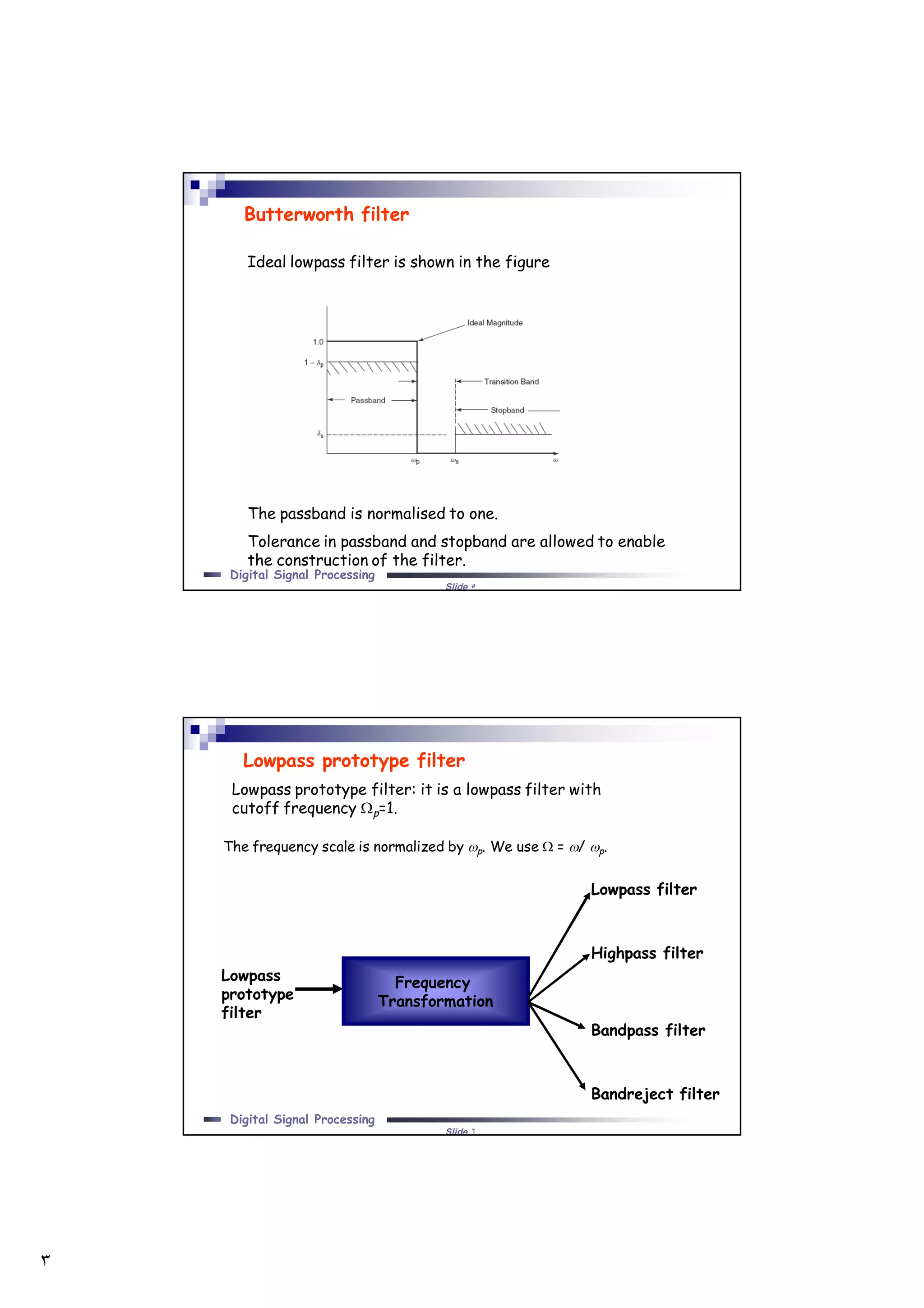 ٣
Slide ٥
Digital Signal Processing
Butterworth filter
Ideal lowpass filter is shown in the figure
The passband is normalised to one.
Tolerance in passband and stopband are allowed to enable
the construction of the filter.
Slide ٦
Digital Signal Processing
Lowpass prototype filter
Lowpass prototype filter: it is a lowpass filter with
cutoff frequency p=1.
Lowpass
prototype
filter
Frequency
Transformation
Lowpass filter
Highpass filter
Bandpass filter
Bandreject filter
The frequency scale is normalized by p. We use  = / p.
 