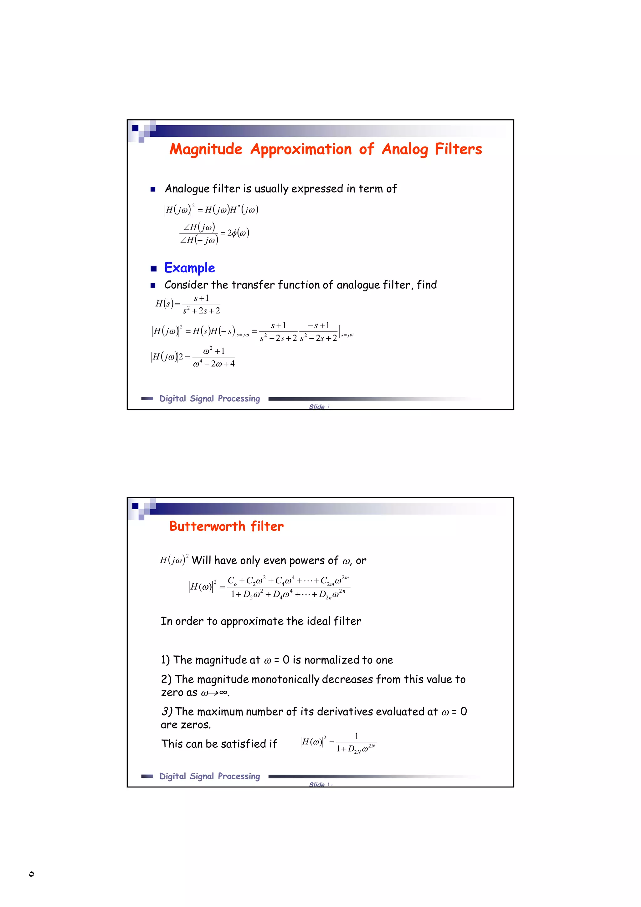 ٥
Slide ٩
Digital Signal Processing
Magnitude Approximation of Analog Filters
 Analogue filter is usually expressed in term of
 Example
 Consider the transfer function of analogue filter, find
      jHjHjH *2

 
22
1
2



ss
s
sH
       jsjs
ss
s
ss
s
sHsHjH 





22
1
22
1
22
2
 
42
1
2 4
2





jH
 
 
 


2


jH
jH
Slide ١٠
Digital Signal Processing
In order to approximate the ideal filter
1) The magnitude at  = 0 is normalized to one
2) The magnitude monotonically decreases from this value to
zero as ∞.
3) The maximum number of its derivatives evaluated at  = 0
are zeros.
This can be satisfied if
Butterworth filter
n
n
m
mo
DDD
CCCC
H 2
2
4
4
2
2
2
2
4
4
2
22
1
)(








Will have only even powers of , or
N
ND
H 2
2
2
1
1
)(




 2
jH
 