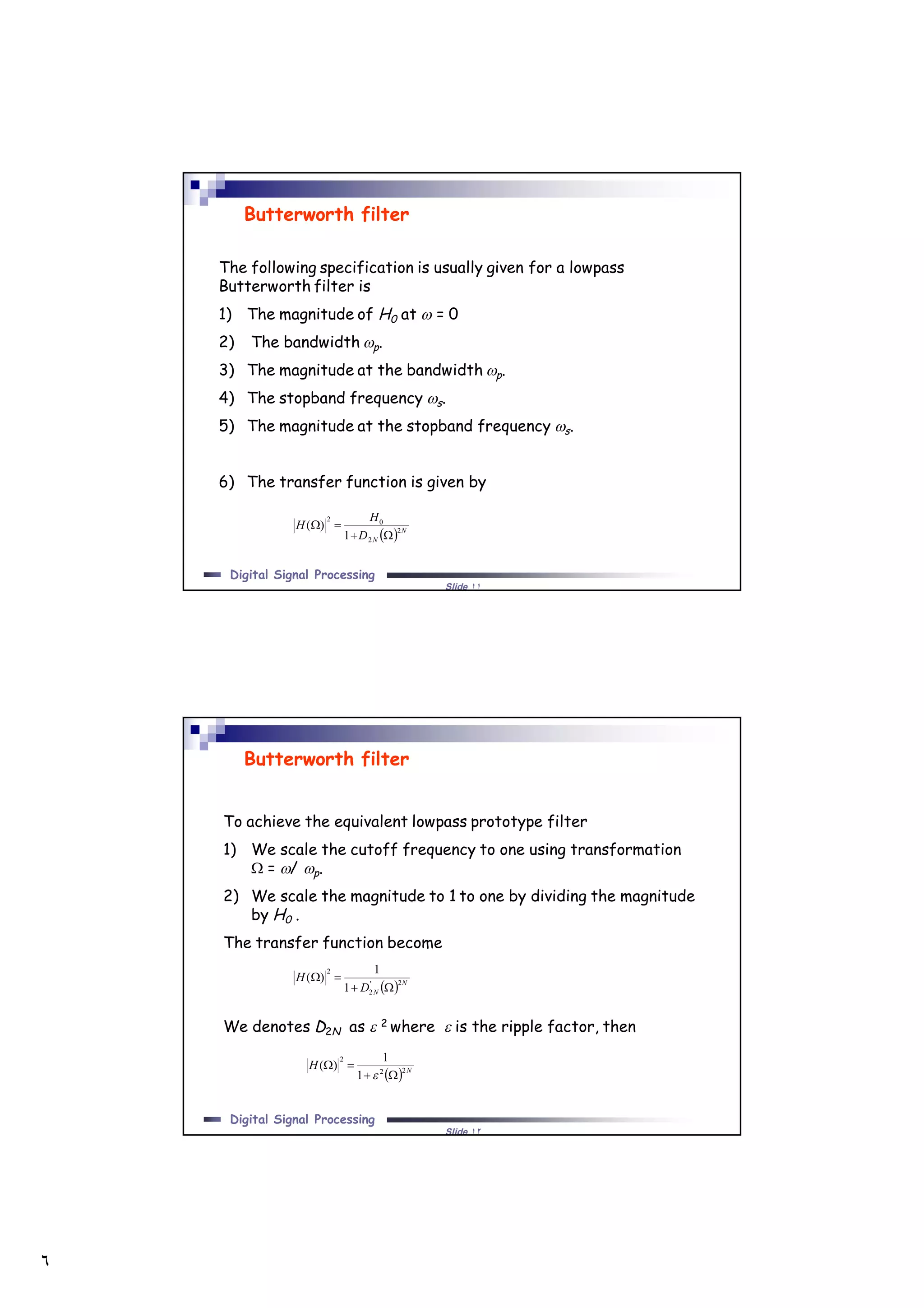 ٦
Slide ١١
Digital Signal Processing
The following specification is usually given for a lowpass
Butterworth filter is
1) The magnitude of H0 at  = 0
2) The bandwidth p.
3) The magnitude at the bandwidth p.
4) The stopband frequency s.
5) The magnitude at the stopband frequency s.
6) The transfer function is given by
Butterworth filter
  N
ND
H
H 2
2
02
1
)(


Slide ١٢
Digital Signal Processing
To achieve the equivalent lowpass prototype filter
1) We scale the cutoff frequency to one using transformation
 = / p.
2) We scale the magnitude to 1 to one by dividing the magnitude
by H0 .
The transfer function become
We denotes D2N as  2 where  is the ripple factor, then
Butterworth filter
  N
ND
H 2'
2
2
1
1
)(


  N
H 22
2
1
1
)(



 
