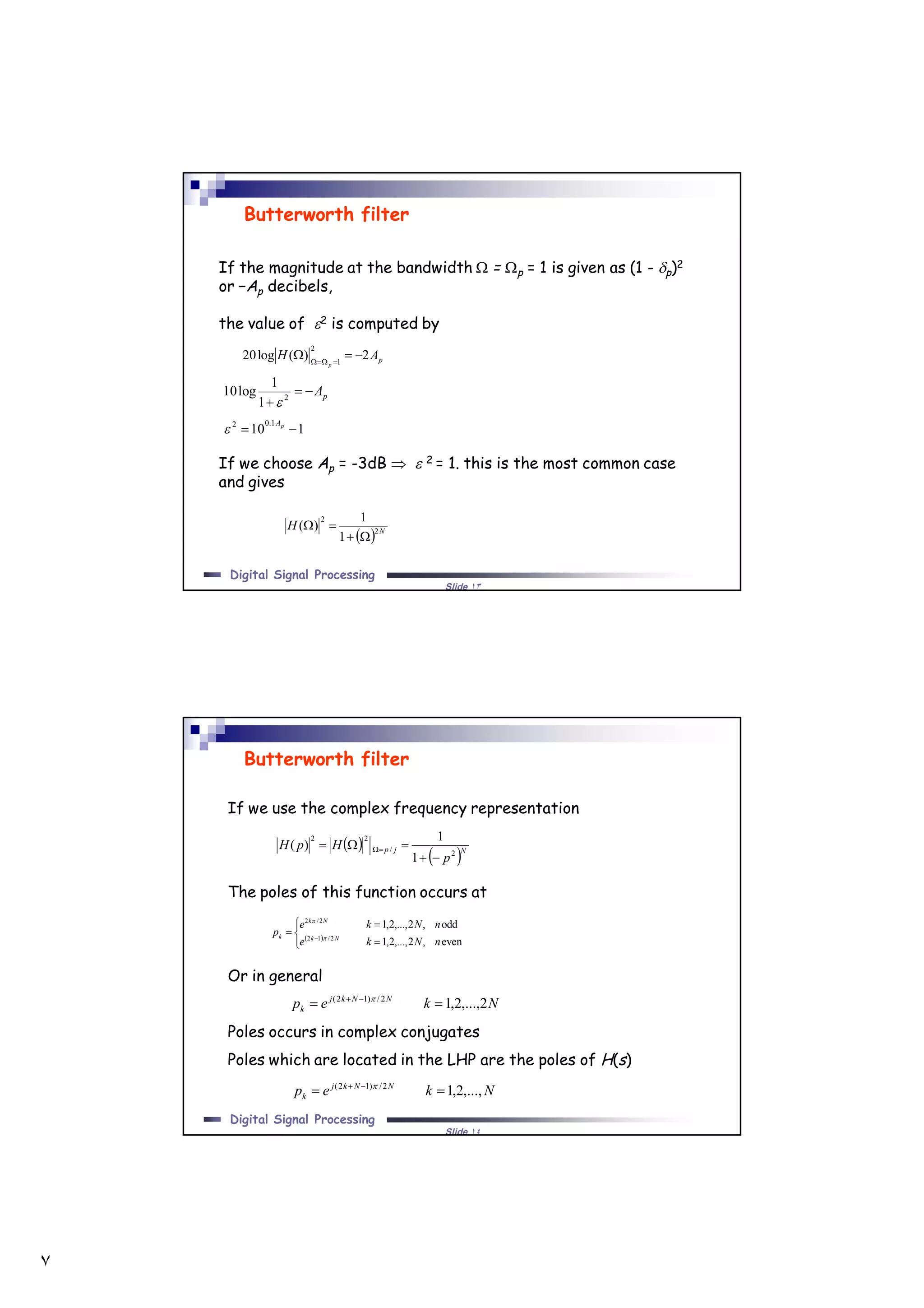 ٧
Slide ١٣
Digital Signal Processing
If the magnitude at the bandwidth  = p = 1 is given as (1 - p)2
or −Ap decibels,
the value of 2 is computed by
If we choose Ap = -3dB   2 = 1. this is the most common case
and gives
Butterworth filter
pAH
p
2)(log20
2
1
 
pA
 2
1
1
log10

110
1.02
 pA

  N
H 2
2
1
1
)(


Slide ١٤
Digital Signal Processing
If we use the complex frequency representation
The poles of this function occurs at
Or in general
Poles occurs in complex conjugates
Poles which are located in the LHP are the poles of H(s)
Butterworth filter
 
 Njp
p
HpH
2/
22
1
1
)(

 
 






 
even,2,...,2,1
odd,2,...,2,1
2/12
2/2
nNke
nNke
p Nk
Nk
k 

Nkep NNkj
k 2,...,2,12/)12(
  
Nkep NNkj
k ,...,2,12/)12(
  
 