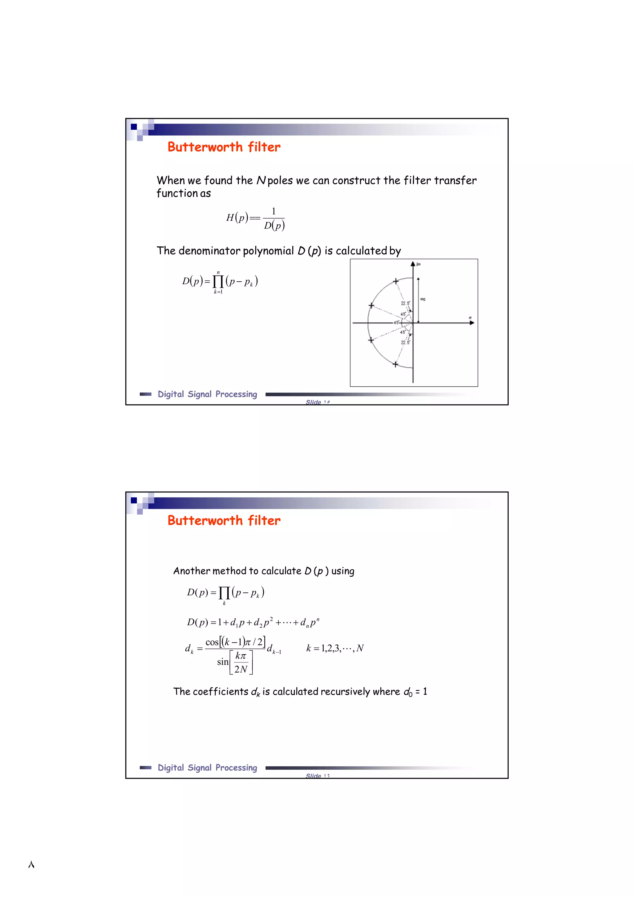 ٨
Slide ١٥
Digital Signal Processing
When we found the N poles we can construct the filter transfer
function as
The denominator polynomial D (p) is calculated by
Butterworth filter
 
 pD
pH
1

   

n
k
kpppD
1
Slide ١٦
Digital Signal Processing
Butterworth filter
Another method to calculate D (p ) using
The coefficients dk is calculated recursively where d0 = 1
  
k
kpppD )(
n
n pdpdpdpD  2
211)(
   Nkd
N
k
k
d kk ,,3,2,1
2
sin
2/1cos
1 





 


 