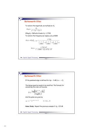 ١١
Slide ٢١
Digital Signal Processing
Butterworth filter
To restore the magnitude, we multiply be H0
20logH0 = 5dB which leads H0 = 1.7783
To restore the frequency we replace p by s/1000
122
)( 23
0


ppp
H
pH
 
1
1000
2
1000
2
1000
7783.1
)( 231000/


















 
sss
pHsH sp
  9623
9
101022000
10.7783.1
)(


sss
sH
Slide ٢٢
Digital Signal Processing
Butterworth filter
If the passband edge is defined for Ap  3 dB (i.e.   1).
The design equation needs to be modified. The formula for
calculating the order will become
And the poles are given by
Home Study: Repeat the previous example if Ap = 0.5 dB
  
 s
As
N



log2
110log 10/

Nkep NNkjN
k ,...,2,12/)12(/1
  

 