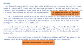 Rédiger
Le document proposé est un extrait d’un cahier de doléance, en provenance du tiers état rural.
Rédigé à l’annonce de la réunion des États Généraux, qui s’ouvrent un peu plus tard en mai 1789,
il donne à voir les aspirations d’une partie de la population qui se sait majoritaire et veut mettre fin
à la société des privilèges et instaurer un nouveau régime.
Par la revendication précise de la fin des droits de chasse, ou plus générale d’une loi valable
pour tous, notamment pour le paiment de l’impôt, le tiers état d’Arbigny témoigne de revendications
déterminées. On a donc là le fondement de revendications qui aboutiront en le août à la fin des
privilèges le 4 août et le 26 à la DDHC. Etc...
Loin de renier le roi, le tiers,au contraire, fait appelà sa figure d’autorité. Il doit être le
garant de l’égalité et de la sureté, mais au même titre que la loi. Ainsi, et le mot est prononcé,
c’est bien une Monarchie constitutionnelle qui est souhaitée. On peut lire l’influence des idées de
lumières etc...
Ainsi, ce document met ien en évidence les fondements politiques profonds qui guideront les
Premiers temps de la Révolution et la mise en place d’une monarchie constitutionnelle.
Les paragraphes doivent être clairement
identifiables : alinéa, passage à la ligne
Ne pas oublier de conclure : une phrase suffit.
 