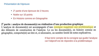 Présentation de l’épreuve
●
2e
partie d’une épreuve de 2 heures
●
Notée sur 10 points
●
En Histoire comme en Géographie
Il faut tenir compte de la consigne qui guide l’analyse
car l’objectif est de répondre à la problématique
 