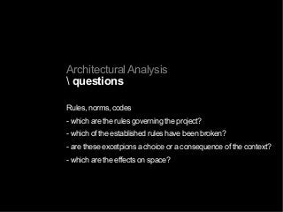 Architectural Analysis
 questions
Rules, norms, codes
- which are the rules governing the project?
- which of the established rules have been broken?
- are these excetpions a choice or a consequence of the context?
- which are the effects on space?
 