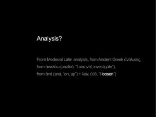 Analysis?
From Medieval Latin analysis, fromAncient Greek ἀνάλυσις,
from ἀναλύω (analúō, “I unravel, investigate”),
from ἀνά (aná, “on, up”) + λύω (lúō, “Iloosen”)
 