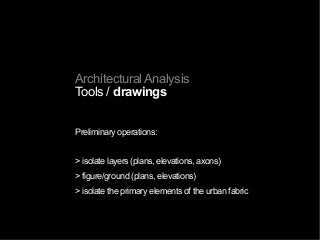 Architectural Analysis
Tools / drawings
Preliminary operations:
> isolate layers (plans, elevations, axons)
> figure/ground (plans, elevations)
> isolate the primary elements of the urban fabric
 