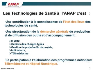 Les Technologies de Santé à l’ANAP c’est :
     •Une contribution à la connaissance de l’état des lieux des
     technologies de santé,
     •Une structuration de la démarche générale de production
     et de diffusion des outils et d’accompagnement :
             H 2012
             Cahiers des charges types
             Gestion de portefeuille de projets,
             Indicateurs,
             Télémédecine

     •La participation à l’élaboration des programmes nationaux
     Télémédecine et Hôpital Numérique.
                                                               3
H2012 -2 février 2012
 