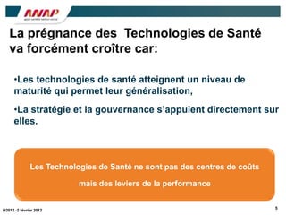 La prégnance des Technologies de Santé
   va forcément croître car:

     •Les technologies de santé atteignent un niveau de
     maturité qui permet leur généralisation,
     •La stratégie et la gouvernance s’appuient directement sur
     elles.



              Les Technologies de Santé ne sont pas des centres de coûts

                          mais des leviers de la performance

                                                                           5
H2012 -2 février 2012
 