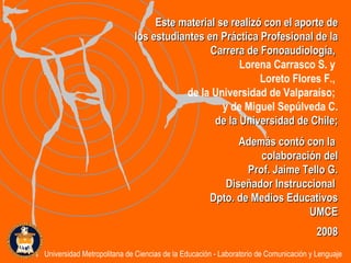 Este material se realizó con el aporte de los estudiantes en Práctica Profesional de la Carrera de Fonoaudiología,  Lorena Carrasco S. y  Loreto Flores F.,  de la Universidad de Valparaíso;  y de Miguel Sepúlveda C. de la  Universidad de Chile; Además contó con la  colaboración del Prof. Jaime Tello G. Diseñador Instruccional  Dpto. de Medios Educativos UMCE 2008 Universidad Metropolitana de Ciencias de la Educación - Laboratorio de Comunicación y Lenguaje 