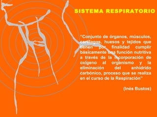 SISTEMA RESPIRATORIO “ Conjunto de órganos, músculos, cartílagos, huesos y tejidos que tienen por finalidad cumplir básicamente una función nutritiva a través de la incorporación de oxígeno al organismo y la eliminación del anhídrido carbónico, proceso que se realiza en el curso de la Respiración”   (Inés Bustos) 