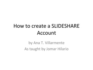 How to create a SLIDESHARE Account by Ana T. Villarmente As taught by Jomar Hilario 