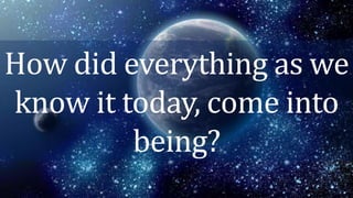 How did everything as we
know it today, come into
being?
 