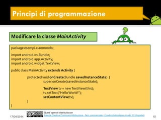 17/04/2014 10
Quest' opera è distribuita con
licenza Creative Commons Attribuzione - Non commerciale - Condividi allo stesso modo 3.0 Unported.
Principi di programmazione
Modificare la classe MainActivity
package esempi.ciaomondo;
import android.os.Bundle;
import android.app.Activity;
import android.widget.TextView;
public class MainActivity extends Activity {
protected void onCreate(Bundle savedInstanceState) {
super.onCreate(savedInstanceState);
TextView tv = newTextView(this);
tv.setText("HelloWorld!");
setContentView(tv);
}
}
 