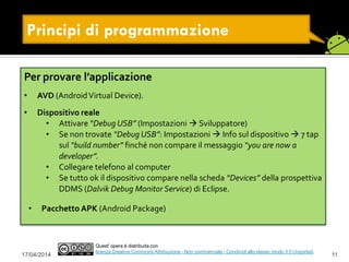 17/04/2014 11
Quest' opera è distribuita con
licenza Creative Commons Attribuzione - Non commerciale - Condividi allo stesso modo 3.0 Unported.
Principi di programmazione
Per provare l’applicazione
• AVD (AndroidVirtual Device).
• Dispositivo reale
• Attivare “Debug USB” (Impostazioni  Sviluppatore)
• Se non trovate “Debug USB”: Impostazioni  Info sul dispositivo  7 tap
sul “build number” finché non compare il messaggio “you are now a
developer”.
• Collegare telefono al computer
• Se tutto ok il dispositivo compare nella scheda “Devices” della prospettiva
DDMS (Dalvik Debug Monitor Service) di Eclipse.
• Pacchetto APK (Android Package)
 