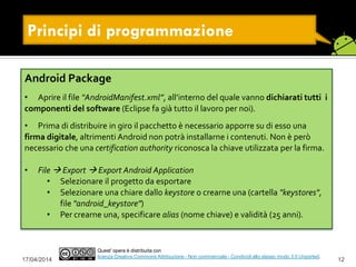 Principi di programmazione
17/04/2014 12
Quest' opera è distribuita con
licenza Creative Commons Attribuzione - Non commerciale - Condividi allo stesso modo 3.0 Unported.
Android Package
• Aprire il file “AndroidManifest.xml”, all’interno del quale vanno dichiarati tutti i
componenti del software (Eclipse fa già tutto il lavoro per noi).
• Prima di distribuire in giro il pacchetto è necessario apporre su di esso una
firma digitale, altrimenti Android non potrà installarne i contenuti. Non è però
necessario che una certification authority riconosca la chiave utilizzata per la firma.
• File  Export  Export Android Application
• Selezionare il progetto da esportare
• Selezionare una chiare dallo keystore o crearne una (cartella "keystores",
file "android_keystore")
• Per crearne una, specificare alias (nome chiave) e validità (25 anni).
 