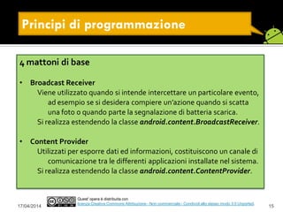 Principi di programmazione
17/04/2014 15
Quest' opera è distribuita con
licenza Creative Commons Attribuzione - Non commerciale - Condividi allo stesso modo 3.0 Unported.
4 mattoni di base
• Broadcast Receiver
Viene utilizzato quando si intende intercettare un particolare evento,
ad esempio se si desidera compiere un’azione quando si scatta
una foto o quando parte la segnalazione di batteria scarica.
Si realizza estendendo la classe android.content.BroadcastReceiver.
• Content Provider
Utilizzati per esporre dati ed informazioni, costituiscono un canale di
comunicazione tra le differenti applicazioni installate nel sistema.
Si realizza estendendo la classe android.content.ContentProvider.
 