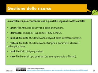 Gestione delle risorse
17/04/2014 17
Quest' opera è distribuita con
licenza Creative Commons Attribuzione - Non commerciale - Condividi allo stesso modo 3.0 Unported.
La cartella res può contenere una o più delle seguenti sotto-cartelle
• anim: file XML che descrivono delle animazioni.
• drawable: immagini (supportati PNG e JPEG).
• layout: file XML che descrivono il layout delle interfacce utente.
• values: file XML che descrivono stringhe e parametri utilizzati
dall’applicazione.
• xml: file XML di tipo qualsiasi.
• raw: file binari di tipo qualsiasi (ad esempio audio o filmati).
 