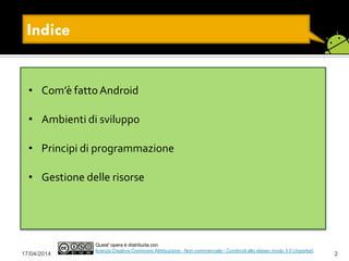 17/04/2014 2
• Com’è fattoAndroid
• Ambienti di sviluppo
• Principi di programmazione
• Gestione delle risorse
Quest' opera è distribuita con
licenza Creative Commons Attribuzione - Non commerciale - Condividi allo stesso modo 3.0 Unported.
Indice
 