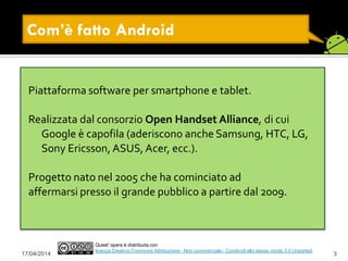 17/04/2014 3
Quest' opera è distribuita con
licenza Creative Commons Attribuzione - Non commerciale - Condividi allo stesso modo 3.0 Unported.
Com’è fatto Android
Piattaforma software per smartphone e tablet.
Realizzata dal consorzio Open Handset Alliance, di cui
Google è capofila (aderiscono anche Samsung, HTC, LG,
Sony Ericsson, ASUS, Acer, ecc.).
Progetto nato nel 2005 che ha cominciato ad
affermarsi presso il grande pubblico a partire dal 2009.
 