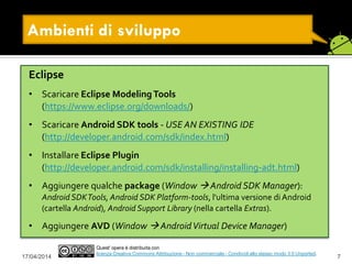 17/04/2014 7
Quest' opera è distribuita con
licenza Creative Commons Attribuzione - Non commerciale - Condividi allo stesso modo 3.0 Unported.
Ambienti di sviluppo
Eclipse
• Scaricare Eclipse ModelingTools
(https://www.eclipse.org/downloads/)
• Scaricare Android SDK tools - USE AN EXISTING IDE
(http://developer.android.com/sdk/index.html)
• Installare Eclipse Plugin
(http://developer.android.com/sdk/installing/installing-adt.html)
• Aggiungere qualche package (Window  Android SDK Manager):
Android SDKTools, Android SDK Platform-tools, l'ultima versione di Android
(cartella Android), Android Support Library (nella cartella Extras).
• Aggiungere AVD (Window  AndroidVirtual Device Manager)
 