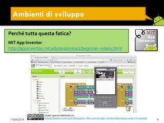 17/04/2014 8
Quest' opera è distribuita con
licenza Creative Commons Attribuzione - Non commerciale - Condividi allo stesso modo 3.0 Unported.
Ambienti di sviluppo
Perché tutta questa fatica?
MIT App Inventor
http://appinventor.mit.edu/explore/ai2/beginner-videos.html
 