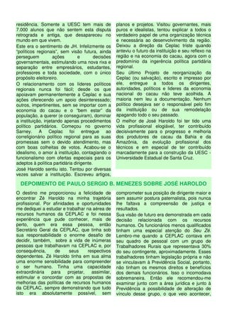 residência. Somente a UESC tem mais de              planos e projetos. Visitou governantes, mais
7.000 alunos que não sentem esta disputa            puros e idealistas, tentou explicar a todos o
retrograda e antiga, que desapareceu no             verdadeiro papel de uma organização técnica
mundo em que vivem.                                 e necessária ao desenvolvimento da região.
Este era o sentimento de JH. Infelizmente os        Deixou a direção da Ceplac triste quando
“políticos regionais”, sem visão futura, ainda      anteviu o futuro da instituição e seu reflexo na
perseguem           ações       e        decisões   região e na economia do cacau, agora com o
governamentais, estimulando uma nova rixa e         predomínio da ingerência política partidária
separação entre empresários, estudantes,            regional.
professores e toda sociedade, com o único           Seu último Projeto de reorganização da
propósito eleitoreiro.                              Ceplac (ou salvação), escrito e impresso por
O relacionamento com os líderes políticos           ele, entregue a todos os dirigentes,
regionais nunca foi fácil; desde os que             autoridades, políticos e lideres da economia
apoiavam permanentemente a Ceplac e sua             nacional do cacau não teve acolhida. A
ações oferecendo um apoio desinteressado;           maioria nem leu a documentação. Nenhum
outros, impertinentes, sem se importar com a        político desejava ser o responsável pelo fim
economia do cacau e o “bem estar” da                da instituição ou de sua remodelação
população, a querer (e conseguiram), dominar        apagando todo o seu passado.
a instituição, injetando apenas procedimentos       O melhor de José Haroldo foi ter tido uma
político partidários. Começou no governo            vida profissional elogiável, ter contribuído
Sarney. A Ceplac foi entregue ao                    decisivamente para o progresso e melhoria
correligionário político regional para as suas      dos produtores de cacau da Bahia e da
promessas sem o devido atendimento, mas             Amazônia, da evolução profissional dos
com boas colheitas de votos. Acabou-se o            técnicos e em especial de ter contribuído
idealismo, o amor à instituição, contagiando o      marcadamente para a construção da UESC -
funcionalismo com ofertas especiais para os         Universidade Estadual de Santa Cruz.
adeptos à política partidária dirigente.
José Haroldo sentiu isto. Tentou por diversas
vezes salvar a instituição. Escreveu artigos,

  DEPOIMENTO DE PAULO SERGIO B. MENEZES SOBRE JOSÉ HAROLDO
O destino me proporcionou a felicidade de           comprometer sua posição de dirigente maior e
encontrar Zé Haroldo na minha trajetória            sem assumir postura paternalista, pois nunca
profissional. Por afinidades e oportunidades        lhe faltava a compreensão de justiça e
me dediquei a estudar e trabalhar na aérea de       resultados.
recursos humanos da CEPLAC e foi nessa              Sua visão de futuro era demonstrada em cada
experiência que pude conhecer, mais de              decisão relacionada com os recursos
perto, quem era essa pessoa, então                  humanos. Os funcionários menos qualificados
Secretário Geral da CEPLAC, que tinha sob           tinham uma especial atenção do Seu Zé.
sua responsabilidade o enorme desafio de            Lembro-me quando a CEPLAC contava em
decidir, também, sobre a vida de inúmeras           seu quadro de pessoal com um grupo de
pessoas que trabalhavam na CEPLAC e, por            Trabalhadores Rurais que representava 30%
consequência,      de     seus     respectivos      do seu contingente, aproximadamente. Esses
dependentes. Zé Haroldo tinha em sua alma           trabalhadores tinham legislação própria e não
uma enorme sensibilidade para compreender           se vinculavam à Previdência Social, portanto,
o ser humano. Tinha uma capacidade                  não tinham os mesmos direitos e benefícios
extraordinária   para    projetar,   assimilar,     dos demais funcionários. Isso o incomodava
estimular e concordar com as propostas de           sobremaneira. Então ele recomendou-me
melhorias das políticas de recursos humanos         examinar junto com a área jurídica e junto à
da CEPLAC, sempre demonstrando que tudo             Previdência a possibilidade de alteração de
isto era absolutamente possível, sem                vínculo desse grupo, o que veio acontecer,
 