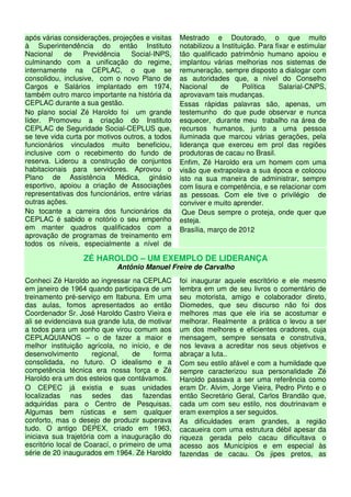 após várias considerações, projeções e visitas    Mestrado e Doutorado, o que muito
à Superintendência do então Instituto             notabilizou a Instituição. Para fixar e estimular
Nacional    de    Previdência    Social-INPS,     tão qualificado patrimônio humano apoiou e
culminando com a unificação do regime,            implantou várias melhorias nos sistemas de
internamente na CEPLAC, o que se                  remuneração, sempre disposto a dialogar com
consolidou, inclusive, com o novo Plano de        as autoridades que, a nivel do Conselho
Cargos e Salários implantado em 1974,             Nacional     de       Política    Salarial-CNPS,
também outro marco importante na história da      aprovavam tais mudanças.
CEPLAC durante a sua gestão.                      Essas rápidas palavras são, apenas, um
No plano social Zé Haroldo foi um grande          testemunho do que pude observar e nunca
líder. Promoveu a criação do Instituto            esquecer, durante meu trabalho na área de
CEPLAC de Seguridade Social-CEPLUS que,           recursos humanos, junto a uma pessoa
se teve vida curta por motivos outros, a todos    iluminada que marcou várias gerações, pela
funcionários vinculados muito beneficiou,         liderança que exerceu em prol das regiões
inclusive com o recebimento do fundo de           produtoras de cacau no Brasil.
reserva. Liderou a construção de conjuntos        Enfim, Zé Haroldo era um homem com uma
habitacionais para servidores. Aprovou o          visão que extrapolava a sua época e colocou
Plano de Assistência Médica, ginásio              isto na sua maneira de administrar, sempre
esportivo, apoiou a criação de Associações        com lisura e competência, e se relacionar com
representativas dos funcionários, entre várias    as pessoas. Com ele tive o privilégio de
outras ações.                                     conviver e muito aprender.
No tocante a carreira dos funcionários da          Que Deus sempre o proteja, onde quer que
CEPLAC é sabido e notório o seu empenho           esteja.
em manter quadros qualificados com a              Brasília, março de 2012
aprovação de programas de treinamento em
todos os níveis, especialmente a nível de

                  ZÉ HAROLDO – UM EXEMPLO DE LIDERANÇA
                             Antônio Manuel Freire de Carvalho
Conheci Zé Haroldo ao ingressar na CEPLAC         foi inaugurar aquele escritório e ele mesmo
em janeiro de 1964 quando participava de um       lembra em um de seu livros o comentário de
treinamento pré-serviço em Itabuna. Em uma        seu motorista, amigo e colaborador direto,
das aulas, fomos apresentados ao então            Diomedes, que seu discurso não foi dos
Coordenador Sr. José Haroldo Castro Vieira e      melhores mas que ele iria se acostumar e
ali se evidenciava sua grande luta, de motivar    melhorar. Realmente a prática o levou a ser
a todos para um sonho que virou comum aos         um dos melhores e eficientes oradores, cuja
CEPLAQUIANOS – o de fazer a maior e               mensagem, sempre sensata e construtiva,
melhor instituição agrícola, no início, e de      nos levava a acreditar nos seus objetivos e
desenvolvimento       regional,    de     forma   abraçar a luta..
consolidada, no futuro. O idealismo e a           Com seu estilo afável e com a humildade que
competência técnica era nossa força e Zé          sempre caracterizou sua personalidade Zé
Haroldo era um dos esteios que contávamos.        Haroldo passava a ser uma referência como
O CEPEC já existia e suas unidades                eram Dr. Alvim, Jorge Vieira, Pedro Pinto e o
localizadas nas sedes das fazendas                então Secretário Geral, Carlos Brandão que,
adquiridas para o Centro de Pesquisas.            cada um com seu estilo, nos doutrinavam e
Algumas bem rústicas e sem qualquer               eram exemplos a ser seguidos.
conforto, mas o desejo de produzir superava       As dificuldades eram grandes, a região
tudo. O antigo DEPEX, criado em 1963,             cacaueira com uma estrutura débil apesar da
iniciava sua trajetória com a inauguração do      riqueza gerada pelo cacau dificultava o
escritório local de Coarací, o primeiro de uma    acesso aos Municípios e em especial às
série de 20 inaugurados em 1964. Zé Haroldo       fazendas de cacau. Os jipes pretos, as
 