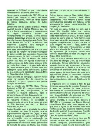 ingressei na CEPLAC, e, por coincidência,        definhava por falta de recursos adicionais do
me fez retornar a Itabuna, terra natal.          Estado.
Nessa época, o quadro da CEPLAC era só           Outras figuras como o Silvio Midlej, Cícero
formado por pessoal do Banco do Brasil,          Milmo, Osmundo Teixeira, José Maria
talvez uns quarenta, vindos de várias cidades    Vasconcelos, José Amorim e tantos outros
da região cacaueira, senão de outros             continuávamos sediados em Itabuna, ainda
Estados.                                         acompanhando casos remanescentes de
Lembro-me bem do Urbano Brandão, Antônio         composição de dívidas.
Juvenal Guerra e Carlos Meireles, que, de        Por força do cargo, lembro-me bem que o
certa a forma, comandavam o ressurgimento        nosso Zé Haroldo tinha que realizar
da     região     cacaueira,     através   de    frequentes viagens ao Rio de Janeiro, então
refinanciamento de dívidas. Acima dessas         sede institucional da CEPLAC. Só que viajava
pessoas despontava a figura do jovem Carlos      sempre de carro (diga-se Rural Willys), pois
Brandão, homem de confiança de Tosta Filho,      tinha pavor de avião. Ao superar esse medo,
então Diretor da CACEX, e indicado pelo          ninguém o segurou mais, forçado, que era, de
Presidente Juscelino para reerguer a             fazer viagens de Teco - Teco, dentro da
economia da tão sofrida região.                  Região, e até voos internacionais. A essa
Feito esse extenso preâmbulo, aí é que entra     altura, sob a batuta do Paulo Alvim, o quadro
a figura do Zé Haroldo, na época encarregado     de agrônomos já alcançava quase uma
da parte contábil das operações financeiras.     centena, espalhados por toda uma região, de
O nosso contato foi fácil, pois eu já servira,   Jequié até o extremo sul.
anos atrás, ao Tiro de Guerra em Ilhéus,         Como os nossos recursos eram oriundos de
quando ouvi falar em figuras tradicionais e      uma taxa de retenção (10%) de toda de toda
quatrocentonas da bela cidade praiana, entre     a produção, fomos estendendo atividades,
as quais despontava o clã dos Melo Vieira.       levando dezenas de agrônomos a fazerem
Zé, antes de entrar para o Banco, teve uma       pós- graduação no Brasil e no exterior, até
passagem rápida como comerciante, quando         formarmos um exemplar Centro de Pesquisa.
eu o conheci, como espectador, jogando tênis     Nessa época, já usufruíamos de nova sede
no Clube Social de Ilhéus.                       regional com projeto do renomado arquiteto
Figura discreta, de bom papo, e já com muitas    Sérgio Bernardes e, com isso, recebíamos
ideias na cabeça, foi, de mansinho, se           figuras importantes, não só do Brasil como do
destacando no grupo, graças a uma grande         exterior.
vocação de liderança.                            É importante que se registre o fato de que
Com a criação do SETAG (Setor Técnico            tínhamos autonomia de recursos financeiros,
Agrícola), a CEPLAC começou a estender sua       já que as receitas da taxa entravam
missão, que era, principalmente, a de            diretamente em conta do Banco do Brasil. Isto
recuperar a lavoura cacaueira, após o            permitia ficarmos fora do orçamento da União,
saneamento das dívidas dos produtores.           com disponibilidade de recursos de 1ºde
Poucos anos se passaram, até que, por ato        janeiro a 31 de dezembro de cada ano.
do Governo Federal, foi decretada a              Carlos Brandão, a essa altura, deixava a
desapropriação de uma área nobre de mais         CEPLAC e ingressava no Banco Central,
de 700 hectares, no eixo da Rodovia              como Diretor Financeiro, salvo engano. Aí é
Ilhéus/Itabuna, km. 22.                          que entra a figura do Zé Haroldo, mais uma
Carlos Brandão, com a acuidade tão própria       vez.Graças ao seu excelente trabalho à frente
dos mineiros, escolheu Zé Haroldo para ser       da direção regional, é convidado por Brandão
Superintendente regional do Órgão. A essa        para, com muita justiça, substituí-lo na
altura o quadro de agrônomos da CEPLAC           CEPLAC como Secretário Geral.
era enriquecido com a colaboração de             Ao assinar a posse, lembro-me bem que Zé
respeitáveis figuras oriundas da Estação         Haroldo recebeu do então Governador do
Experimental de Uruçuca, então pertencente       Estado, telegrama parabenizando-o pela
ao Instituto de Cacau da Bahia, cuja missão      “interinidade”. Esse mesmo Governador que,
 