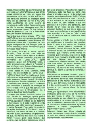 meses, messes antes, ao assinar dezenas de          solo para prosperar. Passados tais registros
convênios com a CEPLAC dissera que, afinal,         “históricos”, cabe-nos falar da parte mais
estava recebendo de volta um pouco dos              alegre e agradável, que é a da tentativa de
recursos que pertenciam, de fato, ao Estado.        ressaltar as muitas qualidades do Zé. E aí não
Não dava para entender tal colocação, senão         sei se falo mais da amizade ou da obstinação,
mera “dor de cotovelo” por ver a CEPLAC,            da sua lealdade ou da força de criatividade.
então, pontificando em uma centena de               Mas o que sei, com certeza, é que sua
municípios da região, onde o Estado, certamente     dedicação à CEPLAC era constante, com
por falta de recursos, não pudera atuar. Não é      plantão de 24 horas ao dia. Não posso
preciso lembrar que o nosso Zé “tirou de letra” a   esquecer, também, da sua eterna paciência,
ironia do governador, pois que a “interinidade”     de estar sempre disposto a ouvir pedidos dos
durou por cerca de três décadas.                    mais absurdos, e, ao dizer um “não”, o fazia
Vale lembrar que, entre os anos de 1977 a 1982,     com tal habilidade que o interlocutor ainda
a CEPLAC contava com orçamentos altamente           saía satisfeito.
significativos, chegando a dispor de quase 120      Poucas vezes o vi irritado, mas me lembro de
milhões de dólares para o orçamento de 1978,        um episódio que, a propósito, vale registrar:
graças à conjunção de boa produção (mais de         íamos à noite a um evento em Ubaitaba,
4oo mil toneladas) e preços internacionais (pique   quando o nosso prezado motorista, o
de mais de 3.000 dólares).                          Diomedes, famoso “munheca de pau”, parou
Com esses recursos o nosso prezado                  a rural que acusou um problema no motor. O
Secretário Geral adquiriu nova sede em              motorista, que entendia ainda menos de
Brasília, Construiu a sede regional em Belém,       mecânica que de direção, suspendeu o capô,
construiu a sede do Conselho Consultivo dos         como se fosse resolver o grande enigma. Zé,
Produtores        de    Cacau-CCPC,        agora    que     era     rigoroso  com    horário    de
agregando quase cem Sindicatos Rurais, e            compromissos (chegava sempre, pelo menos
pôde, principalmente, adquirir, a “fórceps”, a      uma hora antes), já estaca estourando a
área sonhada, entre Ilhéus e Itabuna para a         paciência, quando apareceu uma alma
construção física da Universidade.                  salvadora, na pessoa de outro motorista da
A essa época Dr. Érito Machado, então               comitiva. E, assim a agenda foi cumprida, e
Diretor da Universidade de Santa Cruz -             comprida...
FUSC me “azucrinava” na região, para liberar        Não posso me esquecer, também, quando,
mais recursos para apressar a construção as         depois de uma jornada exaustiva que ia das
sede, enquanto Soane Nazaré, dirigindo a            oito da manhã às oito da noite, tínhamos que
Federação das Escolas Superiores de Ilhéus          comparecer a uma reunião extraordinária do
e Itabuna-FESPI, atuava junto a Zé Haroldo          CCPC, que, por vezes, varava a madrugada.
para consolidar o trabalho de formação de           E o Zé, sempre paciente, a tudo ouvia, sem
novos cursos, com o que não contava com             levantar a voz, mesmo diante de tantos
dificuldade, já que a Universidade era a            “destemperos”
“menina dos olhos” do Zé Haroldo.                   Tentei, por algum tempo, rever documentos e
Com essa fase de ouro do cacau, é claro que         anotações, para não confiar só na memória,
todo Estado da federação queria plantar             que, por vezes, é falha. Na verdade, a
cacau. Além da expansão tradicional no norte        documentação de que disponho, é mais de
do País, apareciam pedidos até de Tocantins         papéis oficiais e de origem burocrática, que
(o Governador foi à sede regional de avião          nada acrescentam. Mesmo assim, fiz questão
particular, para obter sementes), enquanto o        de realizar essa tarefa sumamente agradável,
jornalista Rezende Peres defendia o plantio         passando a melhor compreender os
na região fluminense. E Zé Haroldo, com a           argumentos do colega Cícero.
habilidade que Deus lhe deu, e o Ministro           Cabe-nos, talvez, por último, missão de
Paulinelli ajudou, ia driblando tais pretensões,    relatar, no meu parco entendimento,, ressaltar
eis que, na maioria dos casos não havia a           os fatos e momentos mais marcantes na vida
menor vocação para essa lavoura, que                ceplaqueana do nosso Haroldo.
sempre exigia condições especiais de clima e
 
