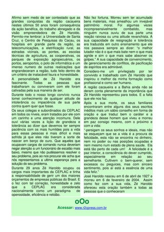 Afirmo sem medo de ser contestado que as          Não fez fortuna. Morreu sem ter acumulado
grandes conquistas da região cacaueira            bens materiais, mas amealhou um invejável
nestes últimos 50 anos foram consequência         patrimônio moral. Foi algumas vezes
da ação benéfica, do trabalho abnegado e da       incompreensivelmente        combatido,    mas
visão empreendedora de Zé Haroldo.                ninguém nunca ouviu de sua parte uma
Permito-me lembrar: a Universidade de Santa       reação raivosa ou uma atitude revanchista. A
Cruz, o Centro de Pesquisas do Cacau, os          sua capacidade de resignação e tolerância
hospitais em grande parte da região, as           era traduzida em outro ensinamento que ele
telecomunicações, a eletrificação rural, as       nos passava sempre ao dizer: “o melhor
estradas vicinais, as pontes, as escolas          lutador não é o que mais bate nem o que mais
técnicas de agricultura, as cooperativas, os      agride e sim o que mais sabe absorver os
parques de exposição agropecuários, os            golpes.” A sua capacidade de convencimento,
portos, aeroportos, o polo de informática e um    de gerenciamento de conflitos, de pacificação
imenso numero de outras realizações que           de espíritos era admirável.
engrandeceram a região, tudo feito dentro de      Considero-me um privilegiado por ter
um critério de inatacável lisura e honestidade.   convivido e trabalhado com Zé Haroldo que
A personalidade de Zé Haroldo era                 inspirou o melhor da minha formação como
fascinante.     Todas    as      pessoas    que   profissional e como ser humano.
trabalharam ou conviveram com ele foram           A região cacaueira e a Bahia ainda não se
cativadas pela sua maneira de ser.                deram conta plenamente da importância que
Durante todo o nosso longo convívio nunca         Zé Haroldo representou para todos. E a falta
tomei conhecimento de qualquer atitude de         que ele nos faz.
intolerância ou impaciência de sua parte          Após a sua morte, os seus familiares
contra quem quer que fosse.                       encontraram entre alguns dos seus escritos
Os seus colegas e subordinados da CEPLAC          inéditos mais um sábio conselho em forma de
em todos os níveis, eram tratados por ele com     oração e que traduz bem o caráter e a
um carinho e uma atenção incomuns. Dele           grandeza desse homem que viveu e morreu
ouvi várias vezes a lição de grandeza e           em paz consigo mesmo, com o próximo e
tolerância ao dizer que devemos ter sempre        com a vida:
paciência com os mais humildes pois a vida        “-persigam os seus sonhos e ideais, mas não
para essas pessoas é mais difícil e mais          se esqueçam que se a vida é a procura da
sofrida já que eles não tiveram a sorte de        felicidade, esta não se encontra no dinheiro,
nascer em berço de ouro. Que aqueles que          nem no poder ou nas posições ocupadas e
ocupavam cargos de comando nunca deveriam         nem mesmo num estado de plena saúde. Ela
negar atenção a um funcionário de escalão mais    está tão perto de cada um! A felicidade é a
baixo, mesmo que não pudéssemos resolver o        paz interior, a consciência do dever cumprido,
seu problema, pois ao nos procurar ele acha que   especialmente      em     relação    ao   seu
nós representamos a ultima esperança para a       semelhante. Cultivem o bem-querer, sem
solução do seu problema.                          excessos ou pieguices, mas com sincero
Durante 29 anos Zé Haroldo ocupou os              sentimento, pois aí está a essência de uma
cargos mais importantes da CEPLAC e tinha         vida feliz.”
a responsabilidade de gerir um dos maiores        José Haroldo nasceu em 6 de abril de 1927 e
orçamentos de empresas públicas do Brasil. E      morreu em 6 de fevereiro de 2004. Assim
o fez com tal correção, honestidade e zelo        como fez com a sua vida, Zé Haroldo
que     a     CEPLAC         era    considerada   ofereceu esta oração também a todas as
nacionalmente como um paradigma              de   pessoas que o conheceram
operosidade, eficiência e retidão.

                                           oOo
                               Acessar: www.r2cpress.com.br
 