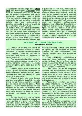 O Agrissênior Notícias lança essa Edição          a publicação de um livro, nominação de
Extra para homenagear Zé Haroldo, como            logradouros públicos e a construção de um
assim era conhecido, nesse dia 06 de abril,       memorial, dentre outros eventos. Muitos de
data em que ele completaria 85 anos (06 de        seus colegas, colaboradores, estão prestando
abril de 1927). Ele foi por 17 anos Secretário-   depoimentos sobre a insigne figura, exaltando
Geral da Instituição, responsável maior pela      o quanto ele representou para o cacau, para o
implantação da mais completa organização          sul da Bahia e para a CEPLAC, exemplo em
agrícola nesse país, conjuminando a               todos     os    sentidos:     profissionalismo,
pesquisa, a extensão, o ensino e o apoio ao       dedicação, ética e liderança. Então, tomamos
desenvolvimento rural, a CEPLAC.                  a liberdade de divulgar aos demais leitores do
Em razão da data, Lício Fontes, que trabalhou     Agrissênior Notícias, através dessa edição
bem junto a ele, por muitos anos, teve a feliz    extra, muitos deles desacreditados da
ideia de lhe prestar uma homenagem ao             natureza humana, para que se fortaleçam
articular-se com outros colegas e, em poucos      com o exemplo de vida desse Grande
dias, fez uma revolução, conseguindo a            Homem, a quem reverenciamos e somos
adesão de tanta gente amiga do Zé, criando        gratos eternamente. Os Editores.
uma corrente, cujos resultados apontam para

                        ZÉ HAROLDO, O CHEFE QUE NUNCA FOI.
                                        Luiz Ferreira da Silva
       Conheci Zé Haroldo em janeiro de           assisti o Zé Haroldo perder a calma, enervar-
1962, ao me apresentar na CEPLAC, recém-          se, agredir, ser mal educado ou humilhar
contratado. Um pequeno birô denominado de         quaisquer de seus subordinados. Pelo
“caixa pequeno”, onde ele dispunha de             contrário, sempre tinha uma palavra de
numerários para prover as despesas de             incentivo.
pronto pagamento.                                        Suas observações, determinações e
       Pela sua compleição física, projetava-     cobranças eram facilmente absorvidas,
se em contraste com aquela escrivaninha. No       transformando-se não em ordens, mas em
entanto, transmitia humildade e bem-estar         tarefas magnânimas. Simplesmente porque
(áurea energética) para todos que se lhe          ele era menos um Chefe e mais um Líder,
acorriam.                                         impondo-se pelo consentimento.
       Tempos depois, 1979, avistei-me em                Como nunca foi de se vangloriar,
Brasília, quando fui discutir o meu plano de      muitos de seus feitos passaram como simples
trabalho referente à administração do CEPEC,      obrigação funcional, poucos captando a sua
convidado que fora para exercer tão nobre         extraordinária capacidade gerencial, eivada
missão técnica-gerencial.                         da sua entrega ao trabalho, visando sempre
       Sentado à sua frente, numa luxuosa         bem servir ao cacau, ao produtor e ao seu
sala, com belo gabinete, de paletó e gravata,     chão sulbaiano.
lembrei-me do “caixa pequeno” e constatei                Assim, foram os milhares de hectares
que se tratava da mesma pessoa. Nada              de cacau implantados na Amazônia, no
mudara – o mesmo homem simples, educado           retorno às suas origens, bem como os
e humilde. Eu me sentia tão à vontade como        subprodutos de igual valor: a formação de
se o Secretário-Geral, José Haroldo de Castro     extensionistas e pesquisadores; a base
Vieira, fosse o mesmo provedor, Zé Haroldo,       genética do cacau; um moderno Centro de
de tempos idos naquele birô de três (3)           Pesquisas e a infraestrutura operacional de
gavetas.                                          campo. Colegas foram agentes importantes
       Daí em diante, por força do cargo,         desta epopéia, mas nada teria acontecido
mantive contatos de trabalho e participei de      sem o seu “dedo”.
várias reuniões e eventos administrativos,               No Sul da Bahia, a excelência técnica
tanto como Diretor do CEPEC, quanto como          do CEPEC; a proficiência da Extensão Rural;
Diretor da CEPLAC-Amazônia. Em nenhum             a formação de mão-de-obra com enfoque nas
momento, mesmo no auge das discussões,            EMARCs, o apoio efetivo à implantação da
 