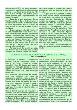 Universidade (UESC), não seriam efetivadas,        bem como o respeito à causa pública e a ética
mesmo com o papel fundamental dos grandes          profissional, pelo seu exemplo e pelo seu
gestores e auxiliares competentes, se não          incentivo.
fosse a sua convicção. Zé Haroldo jamais                  E, pelo outro lado, também se deduz
media esforços pelo engrandecimento da             que ele foi um dos maiores empreendedores
Região Cacaueira.                                  do nosso País, nos últimos 50 anos que,
       Seguindo o seu antecessor, Carlos           mesmo sem ser diplomado em Ciências
Brandão, colega do Banco do Brasil, amigo e        Agrárias e, tampouco empresário rural ou
fiel escudeiro, consolidou o chamado espírito      lavrador, mas filho de cacauicultor, prestou
de corpo, cujo mote era a CEPLAC acima de          relevantes serviços à agricultura brasileira,
tudo, a Casa e a Escola de todos os seus           contribuindo     decisivamente     para     o
servidores.                                        desenvolvimento rural (Sul da Bahia e Pólos
       E, para complementar, Zé Haroldo foi        cacaueiros da Amazônia), a uma lavoura
de uma probidade sem escala. Por 17 anos,          (cacau) e a uma Instituição Agrícola
como Secretário-Geral, deve ter administrado       (CEPLAC). Em seu sistema circulatório corria
mais de 2 bilhões de reais, com zelo pela boa      um sangue impregnado do mel do fruto-ouro
aplicação e honestidade de propósitos. Tanto       (Theobroma cacao), eivado de nutrientes dos
é que, ao falecer, deixou um modesto               solos férteis da Região cacaueira Baiana e
apartamento de fundos no Campo Grande,             das terras roxas amazônicas, distribuindo
Salvador, e uma pensão para a viúva em             bônus por onde passasse.
torno de R$ 5.000,00, oriunda dos seus                    Acima de tudo, como já explicitado, um
tempos no Banco do Brasil.                         Líder com ideias consentidas. Jamais fora um
       Por tudo isso, é fácil concluir que todos   Chefe!
nós devemos ao Zé Haroldo, seja a nossa
evolução nos diversos campos do trabalho,

        ZÉ HAROLDO: UMA VIDA DEDICADA A CEPLAC E AO CACAU,
                                     Emo Ruy de Miranda
É importante e oportuna a homenagem                deu-se inicio a sua participação com os
póstuma que os funcionários (ativos e              problemas da economia cacaueira. A partir
inativos) da Ceplac prestam ao grande,             de 1958, como funcionário do Banco do
incansável e líder Zé Haroldo, pelo trabalho       Brasil, foi colocado à disposição da Ceplac –
realizado na instituição Ceplac e para as          Comissão       Excecutiva   do     Plano   de
regiões que direta ou indiretamente tinham         Recuperação Econômico Rural da Lavoura
alguma vinculação com esta importante              Cacaueira e       passou a exercer diversos
organização.                                       cargos na Superintendência Regional, em
Filho e neto de cacauicultores, Zé Haroldo,        Itabuna. É importante destacar a atuação de
como era conhecido nos meios da                    Zé Haroldo como Coordenador Administrativo
cacauicultura brasileira, iniciou a sua vida       Geral à frente do Escritório Central de
profissional muito cedo, aos 15 anos de idade,     Coordenação,       responsabilizando-se  pela
atuando mais tarde, no período de 1945 a           instalação dos serviços da Ceplac nas regiões
1954, como sócio das Empresa J. Vieira &           cacaueiras da Bahia e Espírito Santo. No
Irmão, Souza Vieira & Cia e Quixadá                período de 1958 a 1969, quando a Ceplac era
Exportação Comércio e Industria Ltda., em          dirigida por Carlos Brandão, como Secretário
Ilhéus e Itabuna.                                  Geral, Zé Haroldo teve a oportunidade de
Quis o destino que ele se vinculasse a             demonstrar a sua capacidade administrativa,
economia cacaueira, quando foi aprovado em         visão de futuro e espírito inovador, que,
concurso público para o Banco do Brasil, indo      certamente, contribuiu        para que, por
exercer as suas funções na agência de Ilhéus       sugestão do então Secretário Geral, fosse o
na Carteira de Comércio Exterior – Cacex, no       Zé Haroldo indicado para substituí-lo.
esquema de intervenção na exportação do            Evidentemente, que não foi muito fácil que as
cacau. Quem sabe, a partir daquele momento,        forças políticas da época aprovassem o seu
 