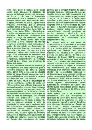 nome para dirigir a Ceplac, pois, outros          permitiu que o principal dirigente da Ceplac
nomes foram colocados à disposição do             pensasse mais alto. Neste aspecto é que Zé
governo central para ocupar este cargo que,       Haroldo, com a sua visão progressista e já
na época,         não era de importância          conhecedor das negociações a nível nacional,
transcendental para a economia cacaueira          consegue que os objetivos da Ceplac sejam
brasileira. Delfim Neto, Ministro da Fazenda,     ampliados e ela passa a ser considerada
à época, ministério no qual a Ceplac estava       como um órgão de desenvolvimento regional
vinculada, confidenciou que as principais         integrado, com a responsabilidade de, além
pressões contra a indicação do nome de Zé,        de gerar e transferir tecnologias para o
eram exercidas pelo então Governador da           produtor,    realizar ações nos campos do
Bahia, Luiz Viana Filho.         Comentou-se,     desenvolvimento regional (construção de
inclusive, que após vencer todas as barreiras,    escolas,     estradas,    eletrificação rural,
finalmente o Zé Haroldo foi nomeado para          abastecimento de água, postos de saúde,
ocupar o      cargo de Secretário Geral da        fortalecimento     do     sindicalismo  rural,
Ceplac. Muito tímido ainda, sem muita             cooperativismo, etc) .
experiência a nível nacional, Zé Haroldo          Zé Haroldo, com o seu poder de
comunicou, oficialmente, a sua nomeação, em       convencimento e conseguindo a aprovação
caráter de interinidade, ao Governador da         do Conselho Deliberativo da Ceplac (Codel),
Bahia e recebeu deste um documento, cujo          do qual faziam parte os Ministérios da
teor dizia o seguinte: “Em resposta a sua         Agricultura, da Fazenda, das Relações
informação, desejo feliz interinidade neste       Exteriores, da Industria e do Comércio, o
cargo”. Esta interinidade foi realmente feliz     Governo da Bahia, através do ICB e dos
porque durou mais de 16 anos, graças a            Produtores de Cacau (CCPC), conseguiu,
competência, desprendimento e dedicação           aprovação no seu orçamento para realizar
integral do Zé Haroldo aos problemas da           ações nos campos do desenvolvimento
Ceplac e do cacau.                                regional, cuja verba não poderia ultrapassar
A Ceplac, quando Zé Haroldo foi nomeado, já       10% do orçamento da Ceplac. E Zé sempre
desempenhava um papel importante para a           nos confidenciava que esses recursos
economia cacaueira da Bahia e Espirito            financeiros eram altamente importantes para
Santo, porém tinha a sua área de atuação          atender as necessidades regionais e
restrita ao campo técnico-agronômico, com a       contribuiriam para gerar emprego e renda nas
responsabilidade de gerar, adaptar e transferir   regiões cacaueiras da Bahia e Espírito Santo.
tecnologia para o produtor de cacau.              E asseverava, “in-off”, que se esses recursos
A partir de 1961, houve a equalização da          não fossem direcionados para fortalecer as
cota de contribuição cambial de cacau em          citadas regiões, provavelmente, seriam
10%, permitindo que a Ceplac dispusesse de        subtraídos do orçamento da Ceplac para
recursos financeiros oriundos desta cota para     atender outras necessidades que não aquelas
serem empregados nos seus programas. Os           verificadas nas regiões sul da Bahia e norte
recursos financeiros da Ceplac se vinculavam      do Espírito Santo.
ao orçamento monetário da União e por se          Outro aspecto que o Zé Haroldo nos
tratar de cota de contribição, tais recursos      confidenciava era que conseguindo a
poderiam ser direcionados          para uma       aprovação do Codel para destinar recursos
atividade específica, no caso, o cacau. Ou        financeiros para os programas de apoio a
seja, os recursos gerados a partir da             infra estrutura regional e assinar Convênios
exportação do cacau eram creditados pelo          com diferentes Secretarias de Estado, de
Banco Central nos cofres da Ceplac, sem ser       certa forma,         estava envolvendo tais
necessário      passar   pelos    canais    de    Secretarias em Programas de interesse
dificuldades do Ministério da Agricultura.        regional e com recursos financeiros também
Estando, pois, a Ceplac ligada ao Ministério      dos Estados da Bahia e Espírito Santo. Ou
da Fazenda e dispondo, com regularidade, da       seja, inteligentemente, nas negociações, Zé
liberação dos recursos financeiros, gerados       Haroldo, como principal dirigente da Ceplac,
em função das exportações de cacau,               conseguia multiplicar os recursos do cacau,
 
